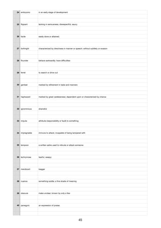 24 embryonic in an early stage of development
25 ﬂippant lacking in seriousness; disrespectful, saucy
26 facile easily done or attained;
27 forthright characterized by directness in manner or speech; without subtlety or evasion
28 ﬂounder behave awkwardly; have diﬃculties
29 ferret to search or drive out
30 genteel marked by reﬁnement in taste and manners
31 haphazard marked by great carelessness; dependent upon or characterized by chance
32 ignominious shameful
33 impute attribute (responsibility or fault) to something
34 impregnable immune to attack; incapable of being tampered with
35 lampoon a written satire used to ridicule or attack someone
36 lachrymose tearful, weepy;
37 mendicant beggar
38 nuance something subtle; a ﬁne shade of meaning
39 obscure make unclear; known by only a few
40 panegyric an expression of praise;
45
 