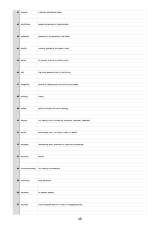 41 piquant a strong, stimulating taste
42 pontiﬁcate speak pompously or dogmatically
43 palatable pleasant or acceptable to the taste;
44 pyrrhic ruinous; gained at too great a cost
45 pillory to punish, hold up to public scorn;
46 pith the most essential part of somrthing
47 pragmatic practical; dealing with actual facts and reality
48 quisling traitor
49 raillery good-humored ridicule or teasing;
50 reticent not talking much; private (of a person), retrained, reserved
51 sordid wretchedly poor; run-down; mean or selﬁsh
52 stringent demanding strict attention to rules and procedures
53 timorous fearful
54 uncompromising not making concessions
55 unstinting very generous
56 venerate to respect deeply
57 vaunted much boasted about in a vain or swaggering way;
46
 