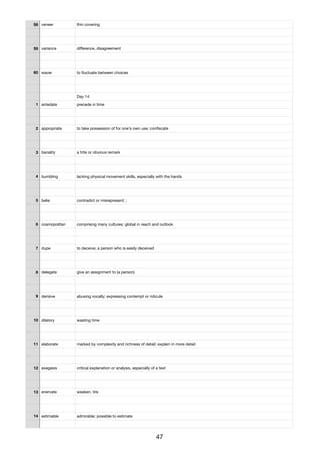58 veneer thin covering
59 variance diﬀerence, disagreement
60 waver to ﬂuctuate between choices
Day 14
1 antedate precede in time
2 appropriate to take possession of for one's own use; conﬁscate
3 banality a trite or obvious remark
4 bumbling lacking physical movement skills, especially with the hands
5 belie contradict or misrepresent; ;
6 cosmopolitan comprising many cultures; global in reach and outlook
7 dupe to deceive; a person who is easily deceived
8 delegate give an assignment to (a person)
9 derisive abusing vocally; expressing contempt or ridicule
10 dilatory wasting time
11 elaborate marked by complexity and richness of detail; explain in more detail
12 exegesis critical explanation or analysis, especially of a text
13 enervate weaken, tire
14 estimable admirable; possible to estimate
47
 