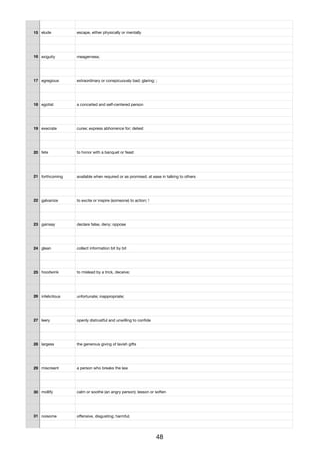 15 elude escape, either physically or mentally
16 exiguity meagerness;
17 egregious extraordinary or conspicuously bad; glaring; ;
18 egotist a conceited and self-centered person
19 execrate curse; express abhorrence for; detest
20 fete to honor with a banquet or feast
21 forthcoming available when required or as promised; at ease in talking to others
22 galvanize to excite or inspire (someone) to action; !
23 gainsay declare false, deny; oppose
24 glean collect information bit by bit
25 hoodwink to mislead by a trick, deceive;
26 infelicitous unfortunate; inappropriate;
27 leery openly distrustful and unwilling to conﬁde
28 largess the generous giving of lavish gifts
29 miscreant a person who breaks the law
30 mollify calm or soothe (an angry person); lesson or soften
31 noisome oﬀensive, disgusting; harmful;
48
 