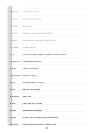 40 provisional conditional; temporary; tentative
41 pernicious very harmful or destructive, deadly
42 perpetuate cause to continue
43 pertinent having precise or logical relevance to the matter at hand
44 precedent an example that may serve as a basis for imitation or later action
45 redoubtable formidable, arousing fear
46 rash marked by deﬁant disregard for danger or consequences; imprudently incurring risk.
47 rapprochement a reestablishing of cordial relations;
48 screed an abusive rant (often tedious)
49 sanctimonious pretending to be righteous
50 telling signiﬁcant and revealing of another factor
51 thrifty careful about money; economical
52 tempestuous turbulent, stormy
53 tumult a state of chaos, noise and confusion
54 tawdry tastelessly showy; cheap and shoddy
55 tarnish make dirty or spotty, as by exposure to air; also used metaphorically
56 unequivocal unambiguous, clear, absolute; having only one possible meaning
53
 