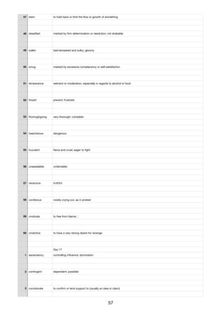 47 stem to hold back or limit the ﬂow or growth of something
48 steadfast marked by ﬁrm determination or resolution; not shakable
49 sullen bad-tempered and sulky; gloomy
50 smug marked by excessive complacency or self-satisfaction
51 temperance restraint or moderation, especially in regards to alcohol or food
52 thwart prevent; frustrate
53 thoroughgoing very thorough; complete.
54 treacherous dangerous
55 truculent ﬁerce and cruel; eager to ﬁght
56 unassailable undeniable;
57 veracious truthful
58 vociferous noisily crying out, as in protest
59 vindicate to free from blame; ;
60 vindictive to have a very strong desire for revenge
Day 17
1 ascendancy controlling inﬂuence; domination
2 contingent dependent; possible
3 corroborate to conﬁrm or lend support to (usually an idea or claim)
57
 