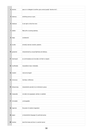 4 devolve pass on or delegate to another; grow worse (usually "devolve into")
5 dolorous exhibiting sorrow or pain;
6 disabuse to set right; to free from error
7 doleful ﬁlled with or evoking sadness;
8 deign condescend
9 erudite scholarly, learned, bookish, pedantic
10 gossamer characterized by unusual lightness and delicacy
11 hackneyed so commonplace as to be stale; not fresh or original
12 insuﬀerable impossible to bear; intolerable
13 insolent rude and arrogant
14 innocuous harmless, inoﬀensive;
15 idiosyncrasy characteristic peculiar to an individual or group
16 implacable not able to be appeased, calmed, or satisﬁed
17 immutable unchangeable
18 ingenuity the power of creative imagination
19 jargon a characteristic language of a particular group
20 kowtow bend the knees and bow in a servile manner
58
 