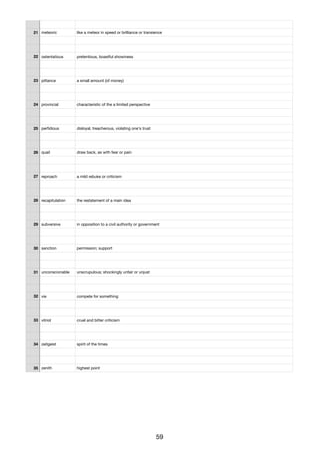 21 meteoric like a meteor in speed or brilliance or transience
22 ostentatious pretentious, boastful showiness
23 pittance a small amount (of money)
24 provincial characteristic of the a limited perspective
25 perﬁdious disloyal, treacherous, violating one's trust
26 quail draw back, as with fear or pain
27 reproach a mild rebuke or criticism
28 recapitulation the restatement of a main idea
29 subversive in opposition to a civil authority or government
30 sanction permission; support
31 unconscionable unscrupulous; shockingly unfair or unjust
32 vie compete for something
33 vitriol cruel and bitter criticism
34 zeitgeist spirit of the times
35 zenith highest point
59
 