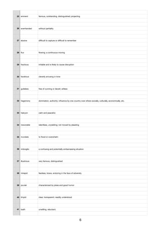 25 eminent famous, outstanding, distinguished; projecting
26 evenhanded without partiality
27 elusive diﬃcult to capture or diﬃcult to remember
28 ﬂux ﬂowing; a continuous moving
29 fractious irritable and is likely to cause disruption
30 facetious cleverly amusing in tone
31 guileless free of cunning or deceit; artless
32 hegemony domination, authority; inﬂuence by one country over others socially, culturally, economically, etc.
33 halcyon calm and peaceful;
34 inexorable relentless, unyielding; not moved by pleading
35 inundate to ﬂood or overwhelm
36 imbroglio a confusing and potentially embarrassing situation
37 illustrious very famous, distinguished
38 intrepid fearless, brave, enduring in the face of adversity
39 jocular characterized by jokes and good humor
40 limpid clear, transparent; readily understood
41 loath unwilling, reluctant;
6
 