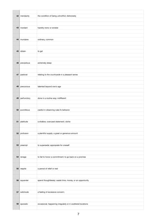 42 mendacity the condition of being untruthful; dishonesty
43 mordant harshly ironic or sinister
44 mundane ordinary, common
45 obtain to get
46 precipitous extremely steep
47 pastoral relating to the countryside in a pleasant sense
48 precocious talented beyond one's age
49 perfunctory done in a routine way; indiﬀerent
50 punctilious careful in observing rules fo behavior
51 platitude a shallow, overused statement; cliche
52 profusion a plentiful supply; a great or generous amount
53 preempt to supersede; appropiate for oneself
54 renege to fail to honor a commitment; to go back on a promise
55 respite a period of relief or rest
56 squander spend thoughtlessly; waste time, money, or an opportunity
57 solicitude a feeling of excessive concern;
58 sporadic occasional, happening irregularly or in scattered locations
7
 