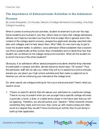 Questions or feedback? Comment here.
Freshman Year 9
The Importance of Extracurricular Activities in the Admission
Process
By Laurie Weingarten, Co-Founder, Director of College Admissions Counseling, One-Stop
College Counseling
When it comes to extracurricular activities, student involvement is all over the map.
Some students are involved in very few; others have so many that college admissions
officers can’t help but wonder how they find time to sleep! But in general and in the
context of the college search process, prospective applicants develop assorted inter-
ests, and colleges want to hear about them. Why? Well, it’s one more way to get to
know the student better. In addition, once admission officers establish that a student
can thrive academically at their school, they immediately look to determine how that
student can contribute to the college campus environment. What will the student do
to enrich the lives of the other students?
Obviously, if an admission officer asked prospective students whether they intended
to participate in campus activities, almost everyone would reply, “Of course!” Thus,
the admission staff will not ask you; rather they will try to assess how active and pas-
sionate you are about your high school activities and then make a judgment as to
whether you will be continuing your interests at the college level.
So, what exactly are colleges looking for from your extracurriculars? Here’s what you
need to know:
1.	 There’s no specific activity that will assure your admission to a particular college.
There is no way to predict when you are younger that a specific college will need
a gymnast, a tenor, a diver, or a table tennis player in the future year that you will
be applying. Therefore, you should pursue your “passion.” When students choose
something they really and truly love, they come up with creative ideas and often
excel to a degree they wouldn’t have if pursuing an activity they’re just doing to
beef up their application.
 