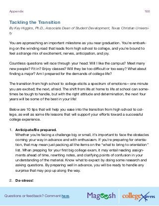 Questions or feedback? Comment here.
Appendix 100
Tackling the Transition
By Kay Higgins, Ph.D., Associate Dean of Student Development, Texas Christian Universi-
ty
You are approaching an important milestone as you near graduation. You’re embark-
ing on the winding road that leads from high school to college, and you’re bound to
feel a strange mix of excitement, nerves, anticipation, and joy.
Countless questions will race through your head: Will I like the campus? Meet many
new people? Fit in? Enjoy classes? Will they be too difficult or too easy? What about
finding a major? Am I prepared for the demands of college life?
The transition from high school to college elicits a spectrum of emotions—one minute
you are excited; the next, afraid. The shift from life at home to life at school can some-
times be tough to handle, but with the right attitude and determination, the next four
years will be some of the best in your life!
Below are 10 tips that will help you ease into the transition from high school to col-
lege, as well as some life lessons that will support your efforts toward a successful
college experience.
1.	 Anticipate/Be prepared.
Whether you’re facing a challenge big or small, it’s important to face the obstacles
coming your way in advance and with enthusiasm. If you’re preparing for orienta-
tion, that may mean just packing all the items on the “what to bring to orientation”
list. When prepping for your first big college exam, it may entail reading assign-
ments ahead of time, rewriting notes, and clarifying points of confusion in your
understanding of the material. Know what to expect by doing some research and
asking questions. By preparing well in advance, you will be ready to handle any
surprise that may pop up along the way.
2.	 De-stress!
 