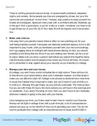 Questions or feedback? Comment here.
Appendix 101
There is nothing productive about stress. It causes health problems, sleepless
nights, and anxiety. Some people say they are energized by stress, but your life
cannot be one perpetual “crunch time.” Instead, stay positive to keep yourself mo-
tivated and energized. Approach every task with a confident attitude. Meditate, go
to the gym, find a quiet place, or go for a hike or a walk—whatever you have to do
to get stress out of your life, do it! Your daily life will be happier and more produc-
tive.
3.	 Make safe choices.
Life away from your parents means there is often no one watching out for your
well-being besides yourself. Campuses are relatively protected spaces, but it is still
important to play it safe. Until you familiarize yourself with your new surroundings,
don’t go jogging alone at midnight with head-phones blaring. (In fact, you should
probably avoid doing that any time.) If you are meeting new friends, opt for a pub-
lic place. Make sure you know a person well before you spend time together alone.
Use the buddy system and let people know where you’ll be at all times. It’s import-
ant to remember to stay vigilant about your security as you transition to college.
4.	 Manage your time and your money.
At college, you won’t have a strict schedule like in high school. There will be a lot
of free time on your hands before, after, and in between classes—but that doesn’t
mean you can afford to slack off. College is structured so students have more time
to study the material they’ve learned in class, and you’ll need it! Look at 8:00 a.m.
to 5:00 p.m., Monday through Friday, as your primary workweek. The more produc-
tive you are with those 45 hours, the more options you will have in the evenings and
on weekends. If you study Thursday at noon, then you don’t have to do it Saturday
afternoon instead of going to the park with your friends.
Like managing your time, you’ll also need to learn how to monitor your finances.
Money can be tight in college. Even with a part-time job, a lot of unexpected ex-
penses can pop up, so be mindful of how you’re spending your cash. You do not
want to graduate from college with an educational loan to repay and $15,000 in
 