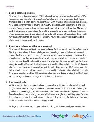Questions or feedback? Comment here.
Appendix 103
7.	 Seek a balanced lifestyle.
You may know the expression, “All work and no play makes Jack a dull boy.” Per-
haps more appropriate in this context: “All play and no work sends Jack home
from college to better define his priorities.” Both ways of life demonstrate excess.
You need to remember to study, eat healthy, exercise, visit with friends, and go
places. Some weeks will not be balanced, no matter how hard you try. Midterms
and finals weeks are notorious for making students go crazy studying. However,
if you can counteract these stressful periods with weeks of relaxation, then you’ll
have a better chance of making it through. Your goal is an overall balanced life-
style, even if every week isn’t perfect.
8.	 Learn how to learn and find your passion!
You cannot discover all that you need to know for the rest of your life in four years.
But if you learn how to learn while you are in college, you will always be able to
obtain the knowledge you need. For example, you may leave your college philoso-
phy class with no better understanding of Nietzscheism than the day you started;
however, you should walk out the door knowing how to read for both content and
analysis, and that’s a skill that will serve you well for the rest of your life. College is
also an ideal time (maybe even the best time) to discover your life’s passions. Life
is too short to spend all your waking hours working at a lucrative job that you hate.
Find your passion and live it! If you love what you are doing or studying, the transi-
tion from high school to college will be that much easier.
9.	 Live consciously.
While you may live in a neighborhood or socialize with friends who all attended
or graduated from college, this does not reflect the norm for the world. When you
graduate from college, you will represent only 1% of the world’s population. Sacri-
fices have been made along the years that have brought you to this place. Be sure
to continue to make the road easier for those following your footsteps so they can
make an easier transition to the college world.
College provides fantastic opportunities to do great things, and you are just be-
 