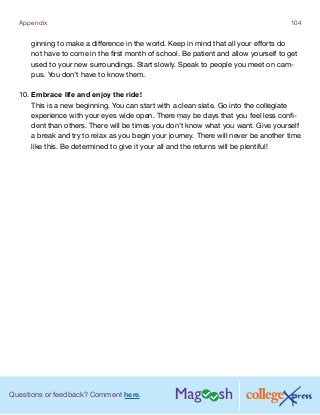 Questions or feedback? Comment here.
Appendix 104
ginning to make a difference in the world. Keep in mind that all your efforts do
not have to come in the first month of school. Be patient and allow yourself to get
used to your new surroundings. Start slowly. Speak to people you meet on cam-
pus. You don’t have to know them.
10.	Embrace life and enjoy the ride!
This is a new beginning. You can start with a clean slate. Go into the collegiate
experience with your eyes wide open. There may be days that you feel less confi-
dent than others. There will be times you don’t know what you want. Give yourself
a break and try to relax as you begin your journey. There will never be another time
like this. Be determined to give it your all and the returns will be plentiful!
 