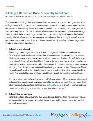 Questions or feedback? Comment here.
Appendix 105
5 Things I Should’ve Done Differently in College
By Stephanie Farah, Writer and Senior Editor, Wintergreen Orchard House
There are lots of things that you should take away with you when you graduate from
college: friends, fond memories, professional connections, solid career goals, a bor-
derline unhealthy affinity for ramen—not to mention an education and a degree. But
the one thing that you shouldn’t leave with is regret. While I loved my time in college,
there are definitely some things I should’ve done differently. Hindsight is 20/20 but
foresight is priceless, as the saying goes, so in hopes that you might learn from my
experiences (or lack thereof, as you’ll see), here’s a look at a few of the things I wish
I’d done while I had the chance.
1.	 I didn’t study abroad
The thing I most regret about my time in college is that I didn’t study abroad.
Studying abroad can be expensive, but it’s an invaluable, incredible, once-in-a-
lifetime experience. And as someone who’s been out of school for a full decade
now (yikes!), I can tell you that life isn’t going to hand you many—if any—other op-
portunities to live on the other side of the planet for months at a time. Just imagine
studying French in the morning and then having a picnic on the Champs de Mars,
or studying Scandinavian literature one day and sailing down Hardangerfjord the
next. The possibilities are endless—and I kick myself for missing out on them.
If cost is a concern, talk with your school’s financial aid office to see what types of
scholarships, grants, and loans are available for study abroad. You can even find
study abroad scholarships right here at CollegeXpress. In short, if you’ve got your
heart set on studying abroad, find a way to make it happen!
2.	 I didn’t live on campus
I started college at a university that was driving distance from my parents’ house,
so in an effort to save on my cost of living, I decided to live at home for my first
several semesters.
 