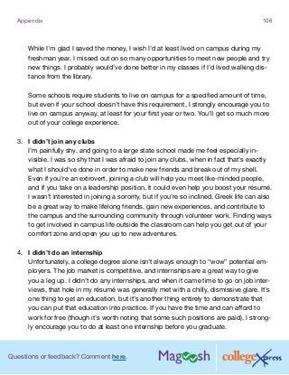 Questions or feedback? Comment here.
Appendix 106
While I’m glad I saved the money, I wish I’d at least lived on campus during my
freshman year. I missed out on so many opportunities to meet new people and try
new things. I probably would’ve done better in my classes if I’d lived walking dis-
tance from the library.
Some schools require students to live on campus for a specified amount of time,
but even if your school doesn’t have this requirement, I strongly encourage you to
live on campus anyway, at least for your first year or two. You’ll get so much more
out of your college experience.
3.	 I didn’t join any clubs
I’m painfully shy, and going to a large state school made me feel especially in-
visible. I was so shy that I was afraid to join any clubs, when in fact that’s exactly
what I should’ve done in order to make new friends and break out of my shell.
Even if you’re an extrovert, joining a club will help you meet like-minded people,
and if you take on a leadership position, it could even help you boost your résumé.
I wasn’t interested in joining a sorority, but if you’re so inclined, Greek life can also
be a great way to make lifelong friends, gain new experiences, and contribute to
the campus and the surrounding community through volunteer work. Finding ways
to get involved in campus life outside the classroom can help you get out of your
comfort zone and open you up to new adventures.
4.	 I didn’t do an internship
Unfortunately, a college degree alone isn’t always enough to “wow” potential em-
ployers. The job market is competitive, and internships are a great way to give
you a leg up. I didn’t do any internships, and when it came time to go on job inter-
views, that hole in my résumé was generally met with a chilly, dismissive glare. It’s
one thing to get an education, but it’s another thing entirely to demonstrate that
you can put that education into practice. If you have the time and can afford to
work for free (though it’s worth noting that some such positions are paid), I strong-
ly encourage you to do at least one internship before you graduate.
 