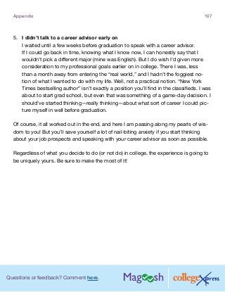 Questions or feedback? Comment here.
Appendix 107
5.	 I didn’t talk to a career advisor early on
I waited until a few weeks before graduation to speak with a career advisor.
If I could go back in time, knowing what I know now, I can honestly say that I
wouldn’t pick a different major (mine was English). But I do wish I’d given more
consideration to my professional goals earlier on in college. There I was, less
than a month away from entering the “real world,” and I hadn’t the foggiest no-
tion of what I wanted to do with my life. Well, not a practical notion. “New York
Times bestselling author” isn’t exactly a position you’ll find in the classifieds. I was
about to start grad school, but even that was something of a game-day decision. I
should’ve started thinking—really thinking—about what sort of career I could pic-
ture myself in well before graduation.
Of course, it all worked out in the end, and here I am passing along my pearls of wis-
dom to you! But you’ll save yourself a lot of nail-biting anxiety if you start thinking
about your job prospects and speaking with your career advisor as soon as possible.
Regardless of what you decide to do (or not do) in college, the experience is going to
be uniquely yours. Be sure to make the most of it!
 
 