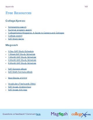 Questions or feedback? Comment here.
Appendix 108
Free Resources
CollegeXpress:
•	 Scholarship search
•	 Summer program search
•	 CollegeXpress Magazine: A Guide to Careers and Colleges
•	 College search
•	 SAT Word Game
Magoosh
•	 3 Day SAT Study Schedule
•	 1 Week SAT Study Schedule
•	 1 Month SAT Study Schedule
•	 3 Month SAT Study Schedule
•	 6 Month SAT Study Schedule
•	 SAT General eBook
•	 SAT Math Formula eBook
•	 Best Books of 2014
•	 Vocabulary Flashcards (Web)
•	 SAT Vocab Android App
•	 SAT Vocab iOS App
 