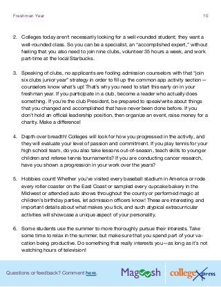 Questions or feedback? Comment here.
Freshman Year 10
2.	 Colleges today aren’t necessarily looking for a well-rounded student; they want a
well-rounded class. So you can be a specialist, an “accomplished expert,” without
feeling that you also need to join nine clubs, volunteer 35 hours a week, and work
part-time at the local Starbucks.
3.	 Speaking of clubs, no applicants are fooling admission counselors with that “join
six clubs junior year” strategy in order to fill up the common app activity section—
counselors know what’s up! That’s why you need to start this early on in your
freshman year. If you participate in a club, become a leader who actually does
something. If you’re the club President, be prepared to speak/write about things
that you changed and accomplished that have never been done before. If you
don’t hold an official leadership position, then organize an event, raise money for a
charity. Make a difference!
4.	 Depth over breadth! Colleges will look for how you progressed in the activity, and
they will evaluate your level of passion and commitment. If you play tennis for your
high school team, do you also take lessons out-of-season, teach skills to younger
children and referee tennis tournaments? If you are conducting cancer research,
have you shown a progression in your work over the years?
5.	 Hobbies count! Whether you’ve visited every baseball stadium in America or rode
every roller coaster on the East Coast or sampled every cupcake bakery in the
Midwest or attended auto shows throughout the county or performed magic at
children’s birthday parties, let admission officers know! These are interesting and
important details about what makes you tick, and such atypical extracurricular
activities will showcase a unique aspect of your personality.
6.	 Some students use the summer to more thoroughly pursue their interests. Take
some time to relax in the summer, but make sure that you spend part of your va-
cation being productive. Do something that really interests you—as long as it’s not
watching hours of television!
 