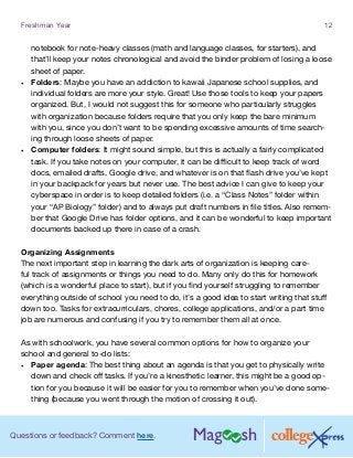 Questions or feedback? Comment here.
Freshman Year 12
notebook for note-heavy classes (math and language classes, for starters), and
that’ll keep your notes chronological and avoid the binder problem of losing a loose
sheet of paper.
•	 Folders: Maybe you have an addiction to kawaii Japanese school supplies, and
individual folders are more your style. Great! Use those tools to keep your papers
organized. But, I would not suggest this for someone who particularly struggles
with organization because folders require that you only keep the bare minimum
with you, since you don’t want to be spending excessive amounts of time search-
ing through loose sheets of paper.
•	 Computer folders: It might sound simple, but this is actually a fairly complicated
task. If you take notes on your computer, it can be difficult to keep track of word
docs, emailed drafts, Google drive, and whatever is on that flash drive you’ve kept
in your backpack for years but never use. The best advice I can give to keep your
cyberspace in order is to keep detailed folders (i.e. a “Class Notes” folder within
your “AP Biology” folder) and to always put draft numbers in file titles. Also remem-
ber that Google Drive has folder options, and it can be wonderful to keep important
documents backed up there in case of a crash.
Organizing Assignments
The next important step in learning the dark arts of organization is keeping care-
ful track of assignments or things you need to do. Many only do this for homework
(which is a wonderful place to start), but if you find yourself struggling to remember
everything outside of school you need to do, it’s a good idea to start writing that stuff
down too. Tasks for extracurriculars, chores, college applications, and/or a part time
job are numerous and confusing if you try to remember them all at once.
As with schoolwork, you have several common options for how to organize your
school and general to-do lists:
•	 Paper agenda: The best thing about an agenda is that you get to physically write
down and check off tasks. If you’re a kinesthetic learner, this might be a good op-
tion for you because it will be easier for you to remember when you’ve done some-
thing (because you went through the motion of crossing it out).
 