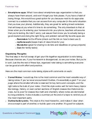 Questions or feedback? Comment here.
Freshman Year 13
•	 Smartphone apps: What I love about smartphone app organization is that you
always have them around, and won’t forget your lists places. If you have a habit of
losing things, this would be a great option for you because most to-do apps also
connect to a website that you can access from any computer (in the awful situation
that you lose your phone). Additionally, they are great for setting timed reminders
that will beep at you when it’s time to do something. The only drawback is that at
times when you’re entering your homework into your phone, teachers will assume
that you’re texting. But don’t worry; just assure them know you’re actually being a
good student and doing the right thing, and problem solved! My favorite apps are:
•	Reminders for the iPhone (check out this link on how to best use it)
•	myHomework (keeps track of class times for you)
•	Wunderlist (great for sharing to-do lists and deadlines on group projects)
•	Cozi (for family tasks)
Organizing Thoughts
The final step in the full sweep of get-your-life-together organization is note taking.
Because chances are, if your homework is disorganized, so are your notes. But you’re
in luck! Just like the rest of these tips, organized note taking is something everyone
can be good at with effort and practice.
Here are the most common note-taking styles with comments on each:
•	 Cornell Notes: I would say this is the most common and the most versatile way of
taking notes. If you’ve never encountered it before, it’s essentially a giant T on your
page where the smaller left side is reserved for key terms and concepts, and the
right side is the bulk of your notes. I find this style works well for term-heavy topics
like biology, history, or even certain sections of English classes like rhetorical de-
vices, but is poor for classes like math and chemistry where notes are dominated
by long problems. It also includes a summary at the end of a topic to remind you of
the most important parts.
•	 Outline/bullet points. This style is the most hierarchic, and makes it clear when
one concept is part of another, or builds upon one another. It’s good for subjects
 