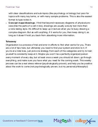 Questions or feedback? Comment here.
Freshman Year 14
with clear classifications and sub-topics (like psychology or biology) but poor for
topics with many key terms, or with many sample problems. This is also the easiest
format to type notes in.
•	 Concept maps/drawings. I find that beyond necessary diagrams of physical pro-
cess (like the parts of a cell in bio), drawings are usually a study tool more than
a note-taking style. It’s difficult to keep up in lecture when you’re busy drawing a
complex diagram. But as with anything, if it works for you, then keep doing it, as
long as it doesn’t hold you back from absorbing more information.
Takeaway
Organization is a process of trial and error in efforts to find what works for you. There
are a lot of tips here, but ultimately you need to find your system and stick to it. If
you’re at a total loss, just pick one strategy from each of the categories and try to train
yourself to constantly keep at it. Maybe you won’t be a perfectly organized person
every moment of every day, but at least once a week you should sit down, go through
everything, and make sure you have what you need for the coming week. This weekly
process can be a real stress reliever (psychologically proven), and help you be positive
about the work to come (not psychologically proven, but my personal philosophy!)
 