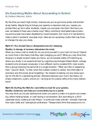 Questions or feedback? Comment here.
Freshman Year 15
Six Surprising Myths About Succeeding in School
By Stefanie Weisman, Author
By the time you reach high school, chances are you’ve got some pretty entrenched
study habits. Maybe they’re things your parents or teachers told you, maybe you
picked them up from other students, maybe you just grew into them. But have you
ever wondered if there was a better way? Many commonly held beliefs about learn-
ing and success have been dispelled by recent research, but much of it has failed to
make a dent in students’ everyday lives. Here are six surprising myths that may forev-
er change the way you study.
Myth #1: You should have a designated area for studying.
Reality: A change of scenery stimulates the mind.
When you have a test to study for, do you lock yourself in your room for hours? Spend
so much time in the library that they start charging you rent? While you may think that
staying in a single location helps you focus, you’re actually better off switching up
where you study. In an experiment led by cognitive psychologist Robert Bjork, college
students who reviewed vocabulary in two different rooms recalled 20% more words
than a group studying the same list in a single location. “What we think is happening
here,” says Dr. Bjork, “is that, when the outside context is varied, the information is
enriched, and this slows down forgetting.” So instead of staking out one study spot,
opt for the life of a wandering scholar. Alternate between your room, the library, an
empty classroom, a park, and so on—as long as it’s a place without too many distrac-
tions!
Myth #2: Surfing the Web for cute kitties is bad for your grades.
Reality: Cuteness can help you concentrate (up to a point).
You may think you’re just wasting time when you watch a video of a panda cub sneez-
ing, otters holding hands, or cats having a conversation. But according to a 2012
Japanese study, looking at cute things—in particular, baby animals—actually improves
fine motor skills and “perceptual carefulness.” Researchers think that exposure to im-
 
