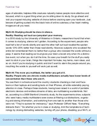 Questions or feedback? Comment here.
Freshman Year 16
ages of adorable, helpless little creatures naturally makes people more attentive and
focused, which is a good thing when you’re sitting down to study. So go ahead and
visit your squeal-inducing website of choice before cracking open your textbook. Just
beware of getting sucked into the black hole of online cuteness; a few heart-melting
images are all you need.
Myth #3: Studying should be done in silence.
Reality: Reading out loud can jumpstart your memory.
In a 2010 study by the University of Waterloo in Ontario, researchers found that when
it comes to studying, silence isn’t golden. According to the experiment, people who
read half a list of words silently and said the other half out loud recalled the spoken
words 12%–20% better than those read silently. However, subjects who vocalized the
entire list remembered them no better than a group who reviewed the words without a
peep. It seems that reading out loud gives your brain a boost only when it’s a distinc-
tive event, not when you do it all the time. So save your breath for the stuff you really
want to stick in your brain, things like important formulas, key terms, main ideas, and
so on. And if you’re studying in public and don’t want to alarm the people around you,
mouthing the words to yourself will work just as well.
Myth #4: The more you multitask, the better you get at it.
Reality: People who are chronic media multitaskers actually have lower levels of
concentration than those who aren’t.
You see them in schools around the country: students checking e-mail and Face-
book on their laptops and sending texts on their iPhones, all while ostensibly paying
attention in class. Perhaps these students, having been raised in a world of portable
electronic devices and endless streams of data, are multitasking wunderkinds. Not
so, according to a 2009 Stanford University study. As the experiments show, subjects
who were heavy media multitaskers were worse at filtering out distractions, organiz-
ing and storing information, and switching from one task to another than those who
were not. “They’re suckers for irrelevancy,” says Professor Clifford Nass. “Everything
distracts them.” So whether you’re in class or studying, limit the temptations of tech-
nology by closing distracting websites, turning off your phone, disabling your Wi-Fi, or
 