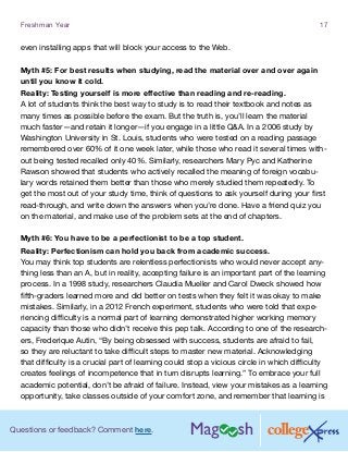 Questions or feedback? Comment here.
Freshman Year 17
even installing apps that will block your access to the Web.
Myth #5: For best results when studying, read the material over and over again
until you know it cold.
Reality: Testing yourself is more effective than reading and re-reading.
A lot of students think the best way to study is to read their textbook and notes as
many times as possible before the exam. But the truth is, you’ll learn the material
much faster—and retain it longer—if you engage in a little QA. In a 2006 study by
Washington University in St. Louis, students who were tested on a reading passage
remembered over 60% of it one week later, while those who read it several times with-
out being tested recalled only 40%. Similarly, researchers Mary Pyc and Katherine
Rawson showed that students who actively recalled the meaning of foreign vocabu-
lary words retained them better than those who merely studied them repeatedly. To
get the most out of your study time, think of questions to ask yourself during your first
read-through, and write down the answers when you’re done. Have a friend quiz you
on the material, and make use of the problem sets at the end of chapters.
Myth #6: You have to be a perfectionist to be a top student.
Reality: Perfectionism can hold you back from academic success.
You may think top students are relentless perfectionists who would never accept any-
thing less than an A, but in reality, accepting failure is an important part of the learning
process. In a 1998 study, researchers Claudia Mueller and Carol Dweck showed how
fifth-graders learned more and did better on tests when they felt it was okay to make
mistakes. Similarly, in a 2012 French experiment, students who were told that expe-
riencing difficulty is a normal part of learning demonstrated higher working memory
capacity than those who didn’t receive this pep talk. According to one of the research-
ers, Frederique Autin, “By being obsessed with success, students are afraid to fail,
so they are reluctant to take difficult steps to master new material. Acknowledging
that difficulty is a crucial part of learning could stop a vicious circle in which difficulty
creates feelings of incompetence that in turn disrupts learning.” To embrace your full
academic potential, don’t be afraid of failure. Instead, view your mistakes as a learning
opportunity, take classes outside of your comfort zone, and remember that learning is
 