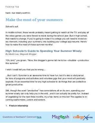 Questions or feedback? Comment here.
Freshman Year 18
hard—but totally worth it.
Make the most of your summers
School’s out!
In middle school, those words probably meant getting to watch all the T.V. and play all
the video games you were forced to resist during the school year. But in high school,
that needs to change. If you’re going to make it to college you will need to invest ev-
ery moment, including your summers, into building your college app resume. Here’s
how to make the most of those summer months!
High Schooler’s Guide to Spending Your Summer Wisely
By Maddi Lee, Magoosh Blogger
“Oh, lord,” you groan. “Now, this blogger’s gonna tell me to be—shudder—productive
this summer.”
I wish I could tell you that you’re wrong…
...But I can’t. Summer is an awesome time to have fun, but it’s also a vital period
for tons of programs and activities and volunteer gigs that your mind will positively
explode. It’s an essential time for any high schooler to do things that are (collective
groan) productive.
Still, though the word “productive” has connotations all on its own, spending your
summer wisely can only help you in the end...and it can actually be pretty fun. Instead
of vegetating for the next three months, try a few items on this list! This applies to in-
coming sophomores, juniors and seniors.
1.	 Find an internship
 