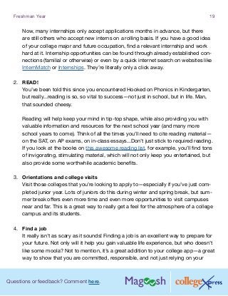 Questions or feedback? Comment here.
Freshman Year 19
Now, many internships only accept applications months in advance, but there
are still others who accept new interns on a rolling basis. If you have a good idea
of your college major and future occupation, find a relevant internship and work
hard at it. Internship opportunities can be found through already established con-
nections (familial or otherwise) or even by a quick internet search on websites like
InternMatch or Internships. They’re literally only a click away.
2.	 READ!
You’ve been told this since you encountered Hooked on Phonics in Kindergarten,
but really...reading is so, so vital to success—not just in school, but in life. Man,
that sounded cheesy.
Reading will help keep your mind in tip-top shape, while also providing you with
valuable information and resources for the next school year (and many more
school years to come). Think of all the times you’ll need to cite reading material—
on the SAT, on AP exams, on in-class essays...Don’t just stick to required reading.
If you look at the books on this awesome reading list, for example, you’ll find tons
of invigorating, stimulating material, which will not only keep you entertained, but
also provide some worthwhile academic benefits.
3.	 Orientations and college visits
Visit those colleges that you’re looking to apply to—especially if you’ve just com-
pleted junior year. Lots of juniors do this during winter and spring break, but sum-
mer break offers even more time and even more opportunities to visit campuses
near and far. This is a great way to really get a feel for the atmosphere of a college
campus and its students.
4.	 Find a job
It really isn’t as scary as it sounds! Finding a job is an excellent way to prepare for
your future. Not only will it help you gain valuable life experience, but who doesn’t
like some moola? Not to mention, it’s a great addition to your college app—a great
way to show that you are committed, responsible, and not just relying on your
 