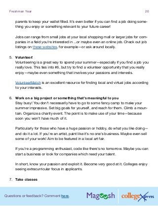 Questions or feedback? Comment here.
Freshman Year 20
parents to keep your wallet filled. It’s even better if you can find a job doing some-
thing you enjoy or something relevant to your future career!
Jobs can range from small jobs at your local shopping mall or larger jobs for com-
panies in a field you’re interested in ...or maybe even an online job. Check out job
listings on these websites, for example—or ask around locally.
5.	 Volunteer!
Volunteering is a great way to spend your summer—especially if you find a job you
really love. This ties into #6, but try to find a volunteer opportunity that you really
enjoy—maybe even something that involves your passions and interests.
VolunteerMatch is an excellent resource for finding local and virtual jobs according
to your interests.
6.	 Work on a big project or something that’s meaningful to you
Stay busy! You don’t necessarily have to go to some fancy camp to make your
summer impressive. Set big goals for yourself, and reach for them. Climb a moun-
tain. Organize a charity event. The point is to make use of your time—because
soon you won’t have much of it.
Particularly for those who have a huge passion or hobby, do what you like doing—
and do it a lot. If you’re an artist, paint like it’s no one’s business. Maybe even sell
some of your work! Aim to be featured in a local art fair.
If you’re a programming enthusiast, code like there’s no tomorrow. Maybe you can
start a business or look for companies which need your talent.
In short, know your passion and exploit it. Become very good at it. Colleges enjoy
seeing extracurricular focus in applicants.
7.	 Take classes
 
