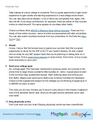 Questions or feedback? Comment here.
Freshman Year 21
Take classes at a local college or university! This is a great opportunity to gain some
experience to gain credits and learning experience in a real college environment.
You can also take online classes—a lot of which are completely free. Again, this
ties into #6. If you enjoy architecture, for example, there are plenty of free courses
online on sites like edX. The same applies to countless other fields.
Check out these other MOOC’s (Massive Open Online Courses). There are hun-
dreds of free online courses—some of which are associated with elite universities.
You can also watch countless lectures from top universities on YouTube like Stan-
ford or Yale.
8.	 Study!
I know, I know. Not the funnest way to spend your summer. But this is a great
opportunity to study for the SAT or ACT if you haven’t already. It’s also a great
time to study for any SAT subject tests that you’re planning on taking later on in
high school. Find a great online program or prep school, find a tutor, or buy a prep
book and study on your own!
9.	 Start your college apps
Ah, college apps! This has been mentioned in previous posts, but summer is the
prime time to begin those wonderful little bundles of...terror. A great place to start
is the Common App supplement essays. Start outlining ideas and writing your
first drafts. Maybe even send some drafts over to family members for feedback.
Check out the supplement essays for the colleges you’re thinking of applying to-it
is NEVER too early to start!
The more you do now, the less you’ll have to worry about in the chaotic maelstrom
that is first semester senior year. (And you thought second semester junior year
was hard!)
10.	Stay physically active
Don’t just work out your brain! Staying physically active has been scientifically
 