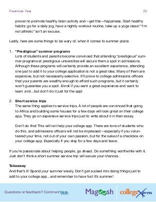Questions or feedback? Comment here.
Freshman Year 22
proven to promote healthy brain activity and—get this—happiness. Start healthy
habits: go for a daily jog, have a nightly workout routine, take up a yoga class! “I’m
not athletic” isn’t an excuse.
Lastly, here are some things to be wary of, when it comes to summer plans:
1.	 “Prestigious” summer programs
Lots of students and parents become convinced that attending “prestigious” sum-
mer programs at prestigious universities will secure them a spot in admissions.
Although these programs will certainly provide an excellent experience, attending
one just to add it to your college application is not a great idea. Many of them are
expensive, but not necessarily selective. It’ll prove to college admissions officers
that your parents are wealthy enough to afford such programs, but it certainly
won’t guarantee you a spot. Enroll if you want a great experience and want to
learn a lot...but don’t do it just for the app!
2.	 Short service trips
The same thing applies to service trips. A lot of people are convinced that going
to Africa and building some houses for a few days will look great on their college
app. They go on expensive service trips just to write about it in their essay.
Don’t do this! This will not help your college app. There are tons of students who
do this, and admissions officers will not be impressed—especially if you volun-
teered your time, not out of your own passion, but for the sake of a checkbox on
your college app. Especially if you stay for a few days and leave.
If you’re passionate about helping people, go ahead. Do something worthwhile with it.
Just don’t think a short summer service trip will secure your chances.
Takeaway
And that’s it! Spend your summer wisely. Don’t get sucked into doing things just to
add to your college app...and remember to have fun! It’s summer!
 