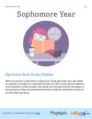 Questions or feedback? Comment here.
Sophomore Year 23
Sophomore Year
Optimize Your Study Habits
	
When you become a sophomore in high school, things get a little more real. Habits
you ignored or thought you could push through now start to show their full effects in
your schoolwork, extracurriculars, and maybe even your personal life. So instead of
leaving those to fester and explode into full blown problems, tackle them as they ar-
rive with these tips below.
 