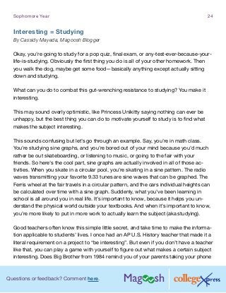 Questions or feedback? Comment here.
Sophomore Year 24
Interesting = Studying
By Cassidy Mayeda, Magoosh Blogger
Okay, you’re going to study for a pop quiz, final exam, or any-test-ever-because-your-
life-is-studying. Obviously the first thing you do is all of your other homework. Then
you walk the dog, maybe get some food—basically anything except actually sitting
down and studying.
What can you do to combat this gut-wrenching resistance to studying? You make it
interesting.
This may sound overly optimistic, like Princess Unikitty saying nothing can ever be
unhappy, but the best thing you can do to motivate yourself to study is to find what
makes the subject interesting.
This sounds confusing but let’s go through an example. Say, you’re in math class.
You’re studying sine graphs, and you’re bored out of your mind because you’d much
rather be out skateboarding, or listening to music, or going to the fair with your
friends. So here’s the cool part, sine graphs are actually involved in all of those ac-
tivities. When you skate in a circular pool, you’re skating in a sine pattern. The radio
waves transmitting your favorite 9.33 tunes are sine waves that can be graphed. The
Ferris wheel at the fair travels in a circular pattern, and the cars individual heights can
be calculated over time with a sine graph. Suddenly, what you’ve been learning in
school is all around you in real life. It’s important to know, because it helps you un-
derstand the physical world outside your textbooks. And when it’s important to know,
you’re more likely to put in more work to actually learn the subject (aka studying).
Good teachers often know this simple little secret, and take time to make the informa-
tion applicable to students’ lives. I once had an AP U.S. History teacher that made it a
literal requirement on a project to “be interesting”. But even if you don’t have a teacher
like that, you can play a game with yourself to figure out what makes a certain subject
interesting. Does Big Brother from 1984 remind you of your parents taking your phone
 
