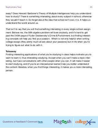 Questions or feedback? Comment here.
Sophomore Year 25
away? Does Howard Gardener’s Theory of Multiple Intelligences help you understand
how to study? There is something interesting about every subject in school, otherwise
they wouldn’t teach it. So forget about the idea that school isn’t cool, it is. It helps us
understand the world around us.
That isn’t to say that you will find something interesting in every single school assign-
ment. Believe me, the 50th algebra problem will bore anybody, and it’s hard to get
past the 345th page of Fydor Dostoevsky’s Crime  Punishment, but finding interest-
ing concepts will help you find your passion. Which is not only helpful when writing
college essays (they pretty much all ask about your passions) but in life when you’re
trying to figure out what to do with it.
Takeaway
Finding interesting applications of what you’re studying in class helps motivate you to
want to learn it, thus interesting=studying. Accept when you can’t make a topic inter-
esting, but have conversations with other people when you can. It will make it easier
to start studying, and (if you’re an interpersonal learner) help you better understand
the content. Besides, when you find things interesting, it makes you a more interesting
person.
 