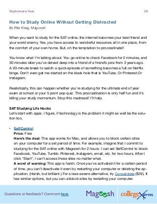 Questions or feedback? Comment here.
Sophomore Year 26
How to Study Online Without Getting Distracted
By Rita Kreig, Magoosh
When you want to study for the SAT online, the internet becomes your best friend and
your worst enemy. Yes, you have access to wonderful resources all in one place, from
the comfort of your own home. But, oh the temptation to procrastinate!!
You know what I’m talking about. You go online to check Facebook for 2 minutes, and
30 minutes later you’ve delved deep into a friend of a friend’s pics from 3 years ago.
A 20-minute break to watch a quick episode of something becomes a full-on Netflix
binge. Don’t even get me started on the black hole that is YouTube. Or Pinterest.Or
Instagram.
Realistically, this can happen whether you’re studying for the ultimate end of year
exam at school or your 5 point pop quiz. This procrastination is only half fun and it’s
killing your study momentum. Stop this madness!! I’ll help.
SAT Studying Life Hacks
Let’s start with apps. I figure, if technology is the problem it might as well be the solu-
tion too.
•	 SelfControl
Price: Free
Here’s the deal: This app works for Mac, and allows you to block certain sites
on your computer for a set period of time. For example, imagine that I commit to
studying for the SAT online with Magoosh for 2 hours. I can set SelfControl to block
Facebook, YouTube, Tumblr, Pinterest, Instagram, email, etc. for two hours. After I
click “Start”, I can’t access those sites no matter what.
A word of warning: This app is harsh. Once you’ve activated it for a certain period
of time, you can’t deactivate it even by restarting your computer or deleting the ap-
plication. (Harsh, but brilliant.) For a less-severe alternative, try Concentrate ($29). It
has similar options, but you can unblock sites by restarting your computer.
 