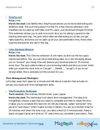 Questions or feedback? Comment here.
Sophomore Year 27
•	 StayFocusd
Price: Free
Here’s the deal: Like SelfControl, StayFocusd allows you to block distracting and
addictive sites. The cool thing about it is that it’s a free chrome extension, and
therefore can be used by both Mac and PC users. Just download Google Chrome!
This extension allows you to pick how much time you’re willing to spend on dis-
tracting sites each day. You pick which sites are distracting you (it lets you get
really specific), and once you’ve used up all your procrastination time, those sites
become blocked for the rest of the day.
•	 I-Am-Studying Blocker
Price: Free
Here’s the deal: This Chrome extension is not nearly as strict as the two apps
mentioned before. Yes, you can block distracting sites, but I-Am-Studying allows
you to “snooze” your study time and browse your blocked sites for 10 minutes
every hour. The app collects data on your browsing habits and lets you know which
sites you waste the most time on (*cough* … Reddit … *cough*). If you’re not
strong-willed, this is probably not the solution for you.
Time-Management Strategies
Let’s step away from apps for a minute and talk about a solution that actually im-
proves your study and time-management skills.
•	 The Pomodoro Technique
Tools needed: One ordinary kitchen timer, a pen, paper.
Here’s the deal: This technique is all about time-management. The idea is to
thoughtfully choose a task that you need to complete and then to break the time
it takes you to complete this task into 25-minute intervals, called “pomodori” (the
plural of “pomodoro” which means tomato in Italian). You set your kitchen timer for
25 minutes, and when the time is up, you take a short (3-5 minute) break. Keep a
piece of paper handy and write an “X” every time you complete a pomodoro. Then,
 