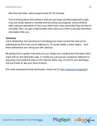 Questions or feedback? Comment here.
Sophomore Year 28
after four pomodori, take a longer break (15-30 minutes).
The cool thing about this method is that you can keep yourself organized by plan-
ning your study sessions, tracking and recording your progress, and prioritizing
tasks using an estimation of how much effort (how many pomodori) they will take to
complete. Also, you get to take breaks which allow your brain to process and retain
information! Win-win.
Takeaway
Life is distracting. One second you’re studying your heart out and the next you’re
sidetracked by the music you’re listening to, TV, social media, a shiny object… And
these distractions are ruining your SAT practice.
Be strong! Find a system that works for you. Maybe you combine the Pomodoro Tech-
nique with an anti-distraction app, or maybe you just use your awesome willpower to
stay away from addictive sites on the internet. Either way, commit to your technique
and you’ll start to see your focus improve.
(For more unexpected study techniques, check out our SAT Lifehacks Infographic!)
 