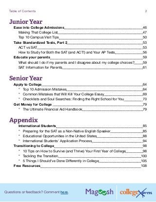 Questions or feedback? Comment here.
Table of Contents 2
Junior Year
Ease into College Admissions 46
Making That College List 47
Top 10 Campus Visit Tips 50
Take Standardized Tests, Part 2 53
ACT vs SAT 53
How to Study for Both the SAT (and ACT!) and Your AP Tests 56
Educate your parents 59
What should I do if my parents and I disagree about my college choices? 59
SAT Information for Parents 61
Senior Year
Apply to College 64
°° Top 10 Admission Mistakes 64
°° Common Mistakes that Will Kill Your College Essay 69
°° Checklists and Soul Searches: Finding the Right School for You 73
Get Money for College  79
°° The Ultimate Financial Aid Handbook 79
Appendix
	 International Students 85
°° Preparing for the SAT as a Non-Native English Speaker 85
°° Educational Opportunities in the United States 88
°° International Students’ Application Process 94
Transitioning to College 98
°° 10 Tips on How to Survive (and Thrive) Your First Year of College 98
°° Tackling the Transition 100
°° 5 Things I Should’ve Done Differently in College 105
Free Resources 108
 