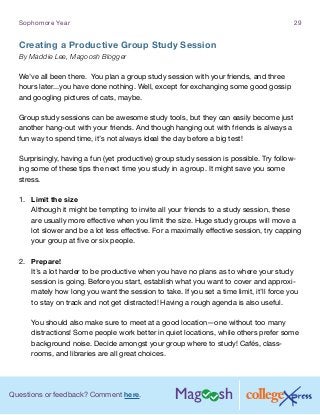 Questions or feedback? Comment here.
Sophomore Year 29
Creating a Productive Group Study Session
By Maddie Lee, Magoosh Blogger
We’ve all been there. You plan a group study session with your friends, and three
hours later...you have done nothing. Well, except for exchanging some good gossip
and googling pictures of cats, maybe.
Group study sessions can be awesome study tools, but they can easily become just
another hang-out with your friends. And though hanging out with friends is always a
fun way to spend time, it’s not always ideal the day before a big test!
Surprisingly, having a fun (yet productive) group study session is possible. Try follow-
ing some of these tips the next time you study in a group. It might save you some
stress.
1.	 Limit the size
Although it might be tempting to invite all your friends to a study session, these
are usually more effective when you limit the size. Huge study groups will move a
lot slower and be a lot less effective. For a maximally effective session, try capping
your group at five or six people.
2.	 Prepare!
It’s a lot harder to be productive when you have no plans as to where your study
session is going. Before you start, establish what you want to cover and approxi-
mately how long you want the session to take. If you set a time limit, it’ll force you
to stay on track and not get distracted! Having a rough agenda is also useful.
You should also make sure to meet at a good location—one without too many
distractions! Some people work better in quiet locations, while others prefer some
background noise. Decide amongst your group where to study! Cafés, class-
rooms, and libraries are all great choices.
 