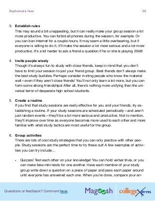 Questions or feedback? Comment here.
Sophomore Year 30
3.	 Establish rules
This may sound a bit unappealing, but it can really make your group session a lot
more productive. You can forbid all phones during the session, for example. Or
you can ban Internet for a couple hours. It may seem a little overbearing, but if
everyone is willing to do it, it’ll make the session a lot more serious and a lot more
productive. It’s a lot harder to ask a friend a question if he or she is playing 2048!
4.	 Invite people wisely	
Though it’s always fun to study with close friends, keep in mind that you don’t
have to limit your session to just your friend group. Best friends don’t always make
the best study buddies. Perhaps consider inviting people who know the material
well—even if they aren’t close friends! You’ll not only learn a lot more, but you can
form some strong friendships! After all, there’s nothing more unifying than the uni-
versal terror of desperate high school students.
5.	 Create a routine
If you find that study sessions are really effective for you and your friends, try es-
tablishing a routine. If your study sessions are scheduled periodically—and aren’t
just random events—they’ll be a lot more serious and productive. Not to mention,
they’ll improve over time as everyone becomes more used to each other and more
familiar with what study tactics are most useful for the group.
6.	 Group activities
There are lots of cool study strategies that you can only practice with other peo-
ple. Study sessions are the perfect time to try these out! A few examples of activi-
ties you can try include…
•	 Quizzes! Test each other on your knowledge! You can hold verbal trivia, or you
can make fake mini-tests for one another. Have each member of your study
group write down a question on a piece of paper and pass each paper around
until everyone has answered each one. When you’re done, compare your an-
 