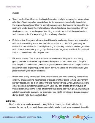Questions or feedback? Comment here.
Sophomore Year 31
swers!
•	 Teach each other: Communicating information orally is amazing for information
retention. Teaching other people how to do a problem is mutually beneficial:
the person being taught learns something new, and the teacher is forced to ex-
plain and understand the material he or she is teaching. Each member of your
study group can be in charge of teaching a certain topic that they understand
well, for example. It’s surprisingly fun and very effective.
•	 Rotate notes: Everyone takes notes differently, and many times, someone else
will catch something in the teacher’s lecture that you didn’t! A great way to
review the material while possibly learning something new is to exchange notes
with other members of your group. Review them together, and look for material
that you haven’t recorded in your own.
•	 Fill in the blanks: This is probably the most obvious thing to do in a study
group: answer each other’s questions! Everyone should make a list of topics
that they don’t understand, so that together you can discuss and explain all the
ideas that need explaining. Write down all your questions, and make sure you
pass them by your study buddies!
•	 Brainstorm study strategies!: Four or five heads are most certainly better than
one! Try brainstorming mnemonics or songs or other tricks to help you remem-
ber key topics. It’ll be a lot easier making memory tricks when you have several
other people brainstorming along with you! You can create different types of
tricks depending on the kinds of learners that compose your group. If you have
a lot of kinesthetic learners, for example, you might consider making a song or
dance that’ll help them on test day!
Extra tips
•	 Don’t make your study session too long! After 4 hours, your brain will start to
scream for mercy. If you really have so much to study, break your session into multi-
 