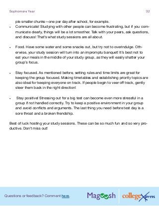 Questions or feedback? Comment here.
Sophomore Year 32
ple smaller chunks—one per day after school, for example.
•	 Communicate! Studying with other people can become frustrating, but if you com-
municate clearly, things will be a lot smoother. Talk with your peers, ask questions,
and discuss! That’s what study sessions are all about.
•	 Food. Have some water and some snacks out, but try not to overindulge. Oth-
erwise, your study session will turn into an impromptu banquet! It’s best not to
eat your meals in the middle of your study group, as they will easily shatter your
group’s focus.
•	 Stay focused. As mentioned before, setting rules and time limits are great for
keeping the group focused. Making timetables and establishing priority topics are
also ideal for keeping everyone on track. If people begin to veer off track, gently
steer them back in the right direction!
•	 Stay positive! Stressing out for a big test can become even more stressful in a
group if not handled correctly. Try to keep a positive environment in your group
and avoid conflicts and arguments. The last thing you need before test day is a
sore throat and a broken friendship.
Best of luck hosting your study sessions. These can be so much fun and so very pro-
ductive. Don’t miss out!
 