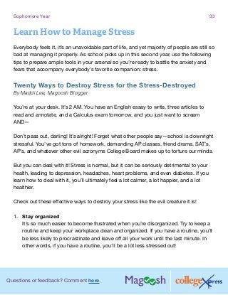 Questions or feedback? Comment here.
Sophomore Year 33
Learn How to Manage Stress
Everybody feels it, it’s an unavoidable part of life, and yet majority of people are still so
bad at managing it properly. As school picks up in this second year, use the following
tips to prepare ample tools in your arsenal so you’re ready to battle the anxiety and
fears that accompany everybody’s favorite companion: stress.
Twenty Ways to Destroy Stress for the Stress-Destroyed
By Maddi Lee, Magoosh Blogger
You’re at your desk. It’s 2 AM. You have an English essay to write, three articles to
read and annotate, and a Calculus exam tomorrow, and you just want to scream
AND—
Don’t pass out, darling! It’s alright! Forget what other people say—school is downright
stressful. You’ve got tons of homework, demanding AP classes, friend drama, SAT’s,
AP’s, and whatever other evil acronyms College Board makes up to torture our minds.
But you can deal with it! Stress is normal, but it can be seriously detrimental to your
health, leading to depression, headaches, heart problems, and even diabetes. If you
learn how to deal with it, you’ll ultimately feel a lot calmer, a lot happier, and a lot
healthier.
Check out these effective ways to destroy your stress like the evil creature it is!
1.	 Stay organized
It’s so much easier to become frustrated when you’re disorganized. Try to keep a
routine and keep your workplace clean and organized. If you have a routine, you’ll
be less likely to procrastinate and leave off all your work until the last minute. In
other words, if you have a routine, you’ll be a lot less stressed out!
 
