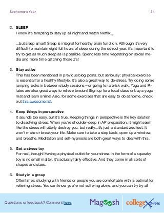 Questions or feedback? Comment here.
Sophomore Year 34
2.	 SLEEP
I know it’s tempting to stay up all night and watch Netflix…
...but sleep smart! Sleep is integral for healthy brain function. Although it’s very
difficult to maintain eight full hours of sleep during the school year, it’s important to
try to get as much sleep as is possible. Spend less time vegetating on social me-
dia and more time catching those z’s!
3.	 Stay active
This has been mentioned in previous blog posts, but seriously: physical exercise
is essential for a healthy lifestyle. It’s also a great way to de-stress. Try doing some
jumping jacks in between study sessions—or going for a brisk walk. Yoga and Pi-
lates are also great ways to relieve tension! Sign up for a local class or buy a yoga
mat and learn online! Also, for some exercises that are easy to do at home, check
out this awesome list.
4.	 Keep things in perspective
It sounds too easy, but it’s true. Keeping things in perspective is the key solution
to dissolving stress. When you’re shoulder-deep in AP preparation, it might seem
like the stress will utterly destroy you, but really...it’s just a standardized test. It
won’t make or break your life. Make sure to take a step back, open up a window,
and breathe. Meditation and self-hypnosis are both great ways to deal with this.
5.	 Get a stress toy
For real, though! Having a physical outlet for your stress in the form of a squeaky
toy is no small matter. It’s actually fairly effective. And they come in all sorts of
shapes and sizes.
6.	 Study in a group
Oftentimes, studying with friends or people you are comfortable with is optimal for
relieving stress. You can know you’re not suffering alone, and you can try try all
 
