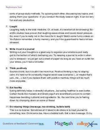 Questions or feedback? Comment here.
Sophomore Year 35
sorts of group study methods. Try quizzing each other, discussing key topics, and
asking them your questions—if you conduct the study session right, it can be very
fun and very productive.
7.	 Laugh!
Laughing really is the best medicine. Or, at least, it’s excellent at de-stressing! Sci-
entific studies have proven that laughing eases stress and lowers blood pressure.
So, even if you’re really not in the mood for it, laugh! Watch some funny videos on
YouTube or remember a funny memory, and you’ll be guaranteed to feel a lot less
stressed.
8.	 Write it out in a journal
Writing out your thoughts is a great way to organize your emotions and really
get to the bottom of what’s bothering you. Try keeping a journal to write in when
you’re stressed—or just get out a sheet of paper! As long as you have an outlet for
your stress, you’ll feel a lot better.
9.	 Think positively
Sounds cliché, but it couldn’t be more true. Positive thinking is key to staying
calm. It’s hard not to constantly imagine worst-case scenarios (...or maybe that’s
just...me…), but if you replace them with positive mantras, things will be much
more enjoyable.
10.	Eat healthy
Eating definitely helps in stressful situations...but eating healthier is even better.
Certain foods like mussels and Greek yogurt are scientifically proven to contain
happiness-boosting nutrients and ingredients. So, the next time you’re feeling
down try chomping down on some of these!
11.	Do relaxing things (massage, tea-drinking, bubble bath)
This is a no-brainer. Sometimes all it takes to de-stress is to treat yourself to
something nice. Drink some tea. Have a bubble bath. Get a nice massage. Or try
 