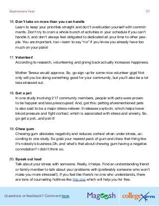 Questions or feedback? Comment here.
Sophomore Year 37
16.	Don’t take on more than you can handle
Learn to keep your priorities straight and don’t overburden yourself with commit-
ments. Don’t try to cram a whole bunch of activities in your schedule if you can’t
handle it, and don’t always feel obligated to dedicated all your time to other peo-
ple. You are important, too—learn to say “no” if you know you already have too
much on your plate!
17.	Volunteer!
According to research, volunteering and giving back actually increases happiness.
Mother Teresa would approve. So, go sign up for some nice volunteer gigs! Not
only will you be doing something good for your community, but you’ll also be a lot
less stressed out.
18.	Get a pet
In one study involving 217 community members, people with pets were proven
to be happier and less preoccupied. And, get this: petting aforementioned pets
is also said to be a major stress-reliever. It releases oxytocin, which helps lower
blood pressure and fight cortisol, which is associated with stress and anxiety. So,
go get a pet...and pet it!
19.	Chew gum
Chewing gum alleviates negativity and reduces cortisol when under stress, ac-
cording to one study. So grab your nearest pack of gum and chew that thing like
it’s nobody’s business.Oh, and what’s that about chewing gum having a negative
connotation? I didn’t think so.
20.	Speak out loud
Talk about your stress with someone. Really, it helps. Find an understanding friend
or family member to talk about your problems with (preferably someone who won’t
make you more stressed!). If you feel like there’s no one who understands, there
are tons of counseling hotlines like this one which will help you for free.
 