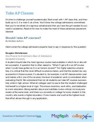 Questions or feedback? Comment here.
Sophomore Year 38
Take AP Classes
It’s time to challenge yourself academically! Start small with 1 AP class first, and then
build up to 3, 4 or even 5 at a time. You’ll show the college admissions committees
that you’re not afraid of a rigorous schedule and that you have the grit needed to suc-
ceed in academia. Read on for how to make the most of these advanced placement
classes!
Should I take AP courses?
By Multiple Authors
Here’s what the college admissions experts have to say in response to this question:
Douglas Christiansen
Vice Provost for Enrollment, Dean of Admissions
Vanderbilt University
A student should take the most rigorous course load available in which he or she will
be successful. A question that is often asked is, “What if I get a B in an AP course
when I could have gotten an A in an honors course?” For highly selective universi-
ties, it is critical that the most difficult courses be taken, and that the student be very
successful in those courses. If a student is, for example, in all AP classes senior year
and makes a B in one of the courses, the level of academic work is considered when
evaluating that B. We understand that not all students can take AP courses success-
fully while in high school. What all colleges want to see is that the student challenged
his/herself to a higher level of rigor. This shows incentive, work ethic, and dedication
to one’s education. Being realistic about one’s abilities is also critical; not everyone
excels at the same level, and there is a university or college for every student in this
country who wants a higher education. If one invests one’s self at the highest level,
that effort shines through in any application.
 