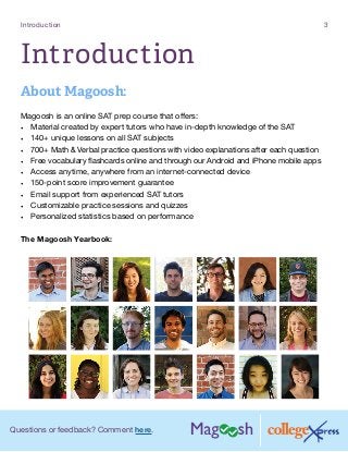 Questions or feedback? Comment here.
Introduction 3
Introduction
About Magoosh:
Magoosh is an online SAT prep course that offers:
•	 Material created by expert tutors who have in-depth knowledge of the SAT
•	 140+ unique lessons on all SAT subjects
•	 700+ Math  Verbal practice questions with video explanations after each question
•	 Free vocabulary flashcards online and through our Android and iPhone mobile apps
•	 Access anytime, anywhere from an internet-connected device
•	 150-point score improvement guarantee
•	 Email support from experienced SAT tutors
•	 Customizable practice sessions and quizzes
•	 Personalized statistics based on performance
The Magoosh Yearbook:
 
