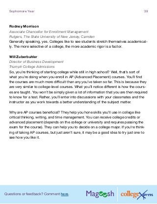 Questions or feedback? Comment here.
Sophomore Year 39
Rodney Morrison
Associate Chancellor for Enrollment Management
Rutgers, The State University of New Jersey, Camden
Generally speaking, yes. Colleges like to see students stretch themselves academical-
ly. The more selective of a college, the more academic rigor is a factor.
Will Zuberbuhler
Director of Business Development
Triumph College Admissions
So, you’re thinking of starting college while still in high school? Well, that’s sort of
what you’re doing when you enroll in AP (Advanced Placement) courses. You’ll find
the courses are much more difficult than any you’ve taken so far. This is because they
are very similar to college-level courses. What you’ll notice different is how the cours-
es are taught. You won’t be simply given a lot of information that you are then required
to know for a test. Rather, you’ll enter into discussions with your classmates and the
instructor as you work towards a better understanding of the subject matter.
Why are AP courses beneficial? They help you hone skills you’ll use in college like
critical thinking, writing, and time management. You can receive college credits or
advanced placement (depends on the college or university and requires passing the
exam for the course). They can help you to decide on a college major. If you’re think-
ing of taking AP courses, but just aren’t sure, it may be a good idea to try just one to
see how you like it.
 