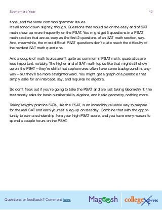 Questions or feedback? Comment here.
Sophomore Year 43
tions, and the same common grammar issues.
It’s all toned down slightly, though. Questions that would be on the easy end of SAT
math show up more frequently on the PSAT. You might get 5 questions in a PSAT
math section that are as easy as the first 2 questions of an SAT math section, say.
And, meanwhile, the most difficult PSAT questions don’t quite reach the difficulty of
the hardest SAT math questions.
And a couple of math topics aren’t quite as common in PSAT math: quadratics are
less important, notably. The higher end of SAT math topics like that might still show
up on the PSAT—they’re skills that sophomores often have some background in, any-
way—but they’ll be more straightforward. You might get a graph of a parabola that
simply asks for an intercept, say, and requires no algebra.
So don’t freak out if you’re going to take the PSAT and are just taking Geometry 1: the
test mostly asks for basic number skills, algebra, and basic geometry, nothing more.
Taking lengthy practice SATs, like the PSAT, is an incredibly valuable way to prepare
for the real SAT and earn yourself a leg-up on test day. Combine that with the oppor-
tunity to earn a scholarship from your high PSAT score, and you have every reason to
spend a couple hours on the PSAT.
 